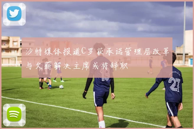 沙特媒体报道C罗获承诺管理层改革与欠薪解决主席或将辞职