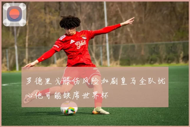 罗德里戈膝伤风险加剧皇马全队忧心他可能缺席世界杯
