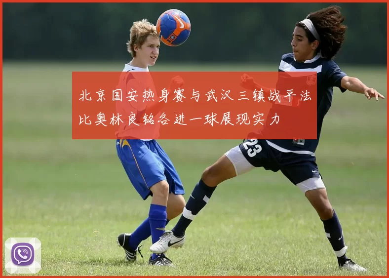 北京国安热身赛与武汉三镇战平法比奥林良铭各进一球展现实力
