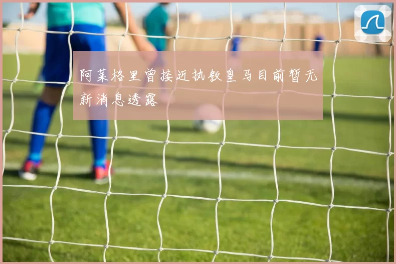 阿莱格里曾接近执教皇马目前暂无新消息透露