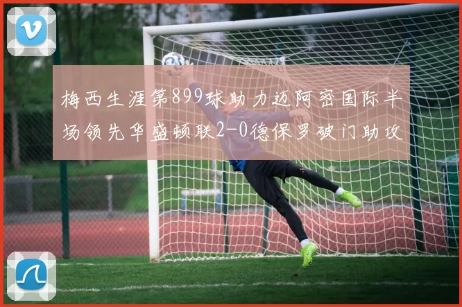 梅西生涯第899球助力迈阿密国际半场领先华盛顿联2-0德保罗破门助攻