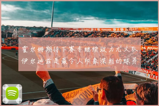 霍尔姆期待下赛季继续效力尤文队伊尔迪兹是最令人印象深刻的球员