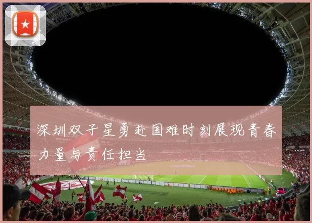 深圳双子星勇赴国难时刻展现青春力量与责任担当