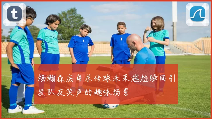 杨瀚森底角求传球未果尴尬瞬间引发队友笑声的趣味场景