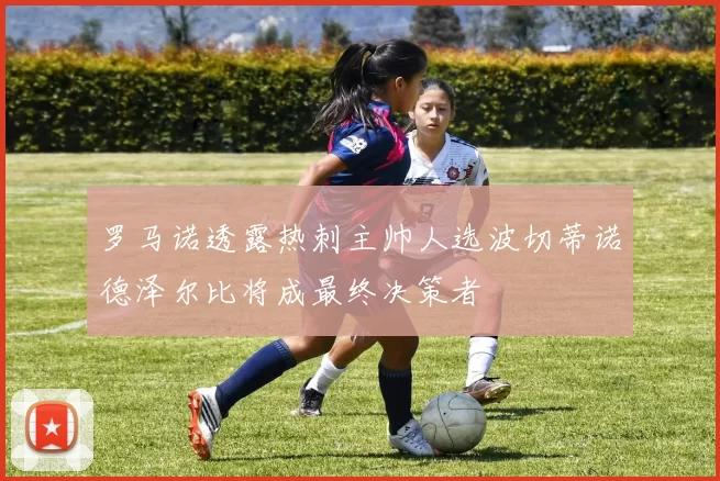 罗马诺透露热刺主帅人选波切蒂诺德泽尔比将成最终决策者