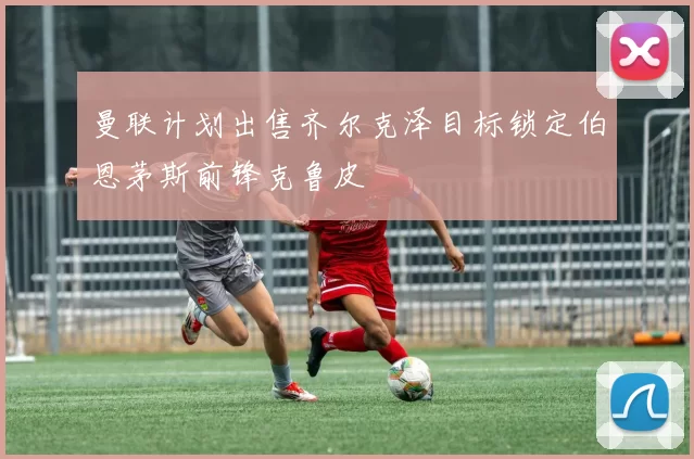 曼联计划出售齐尔克泽目标锁定伯恩茅斯前锋克鲁皮