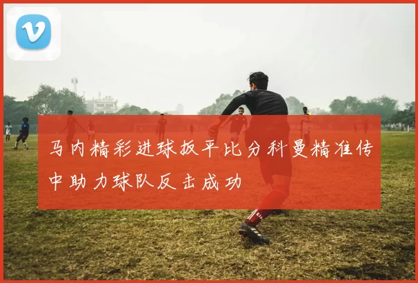马内精彩进球扳平比分科曼精准传中助力球队反击成功