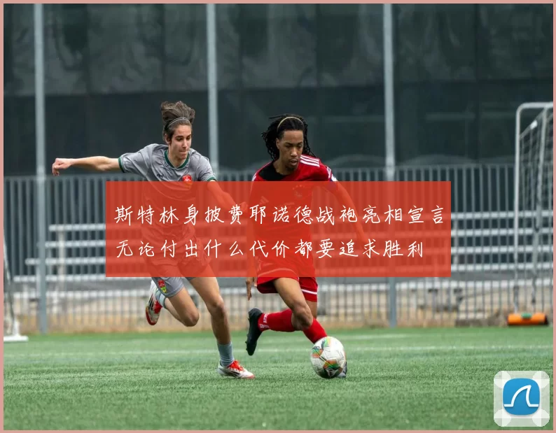 斯特林身披费耶诺德战袍亮相宣言无论付出什么代价都要追求胜利